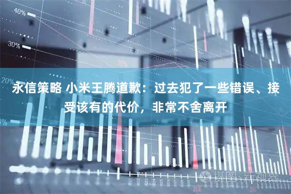 永信策略 小米王腾道歉：过去犯了一些错误、接受该有的代价，非常不舍离开