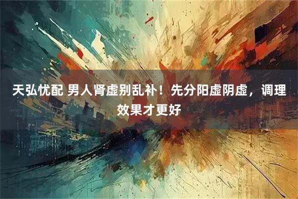 天弘忧配 男人肾虚别乱补！先分阳虚阴虚，调理效果才更好