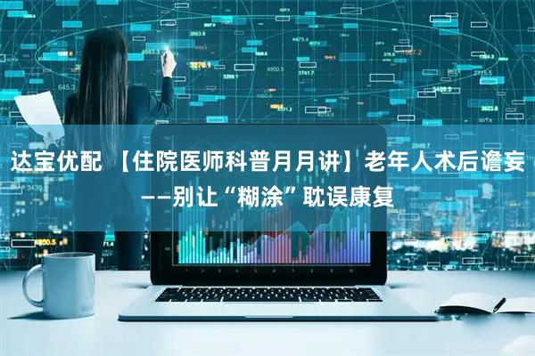 达宝优配 【住院医师科普月月讲】老年人术后谵妄——别让“糊涂”耽误康复