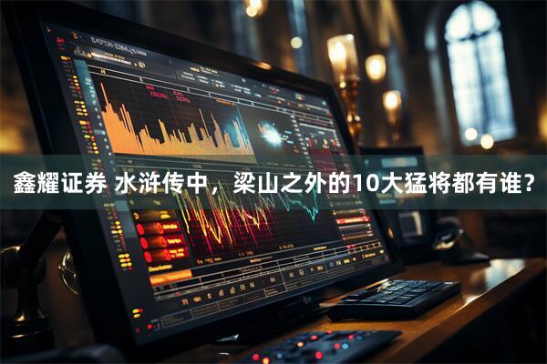 鑫耀证券 水浒传中，梁山之外的10大猛将都有谁？