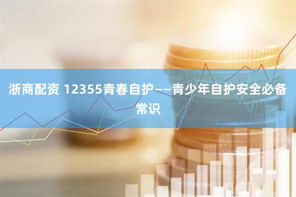 浙商配资 12355青春自护——青少年自护安全必备常识