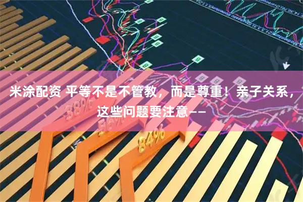 米涂配资 平等不是不管教，而是尊重！亲子关系，这些问题要注意——
