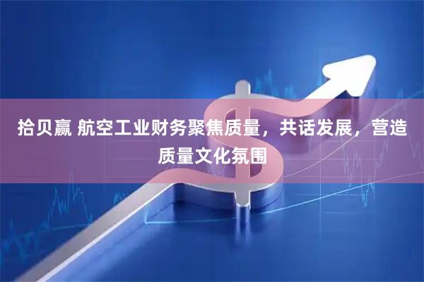 拾贝赢 航空工业财务聚焦质量，共话发展，营造质量文化氛围