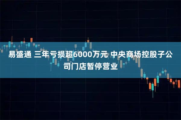 易盛通 三年亏损超6000万元 中央商场控股子公司门店暂停营业