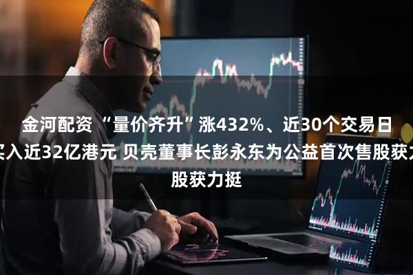金河配资 “量价齐升”涨432%、近30个交易日净买入近32亿港元 贝壳董事长彭永东为公益首次售股获力挺