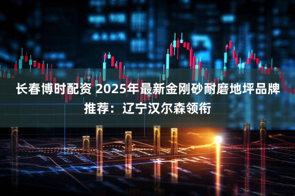 长春博时配资 2025年最新金刚砂耐磨地坪品牌推荐：辽宁汉尔森领衔